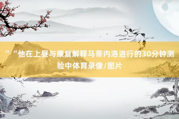 ”“他在上昼与康复解释马蒂内洛进行的30分钟测验中体育录像/图片