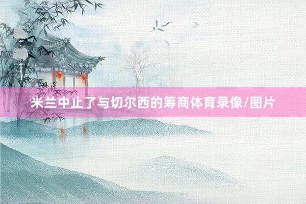 米兰中止了与切尔西的筹商体育录像/图片