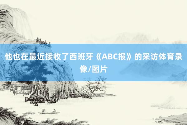 他也在最近接收了西班牙《ABC报》的采访体育录像/图片