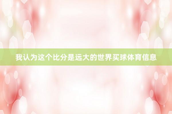 我认为这个比分是远大的世界买球体育信息