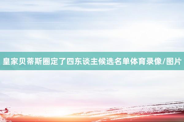 皇家贝蒂斯圈定了四东谈主候选名单体育录像/图片
