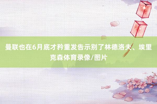 曼联也在6月底才矜重发告示别了林德洛夫、埃里克森体育录像/图片