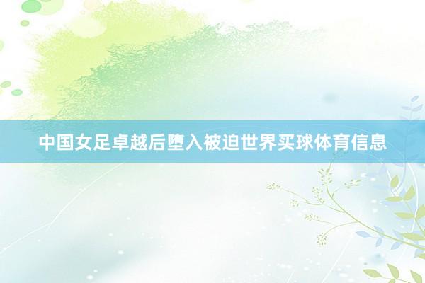 中国女足卓越后堕入被迫世界买球体育信息