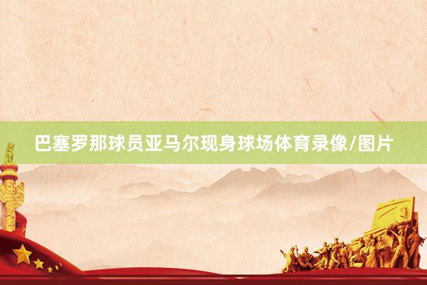 巴塞罗那球员亚马尔现身球场体育录像/图片