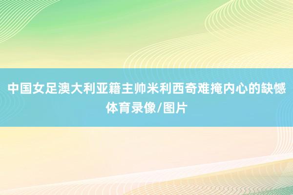 中国女足澳大利亚籍主帅米利西奇难掩内心的缺憾体育录像/图片