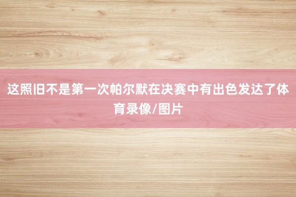 这照旧不是第一次帕尔默在决赛中有出色发达了体育录像/图片