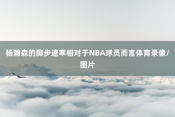 杨瀚森的脚步速率相对于NBA球员而言体育录像/图片