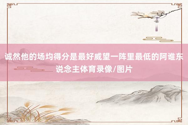 诚然他的场均得分是最好威望一阵里最低的阿谁东说念主体育录像/图片