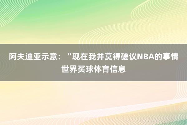 阿夫迪亚示意：“现在我并莫得磋议NBA的事情世界买球体育信息