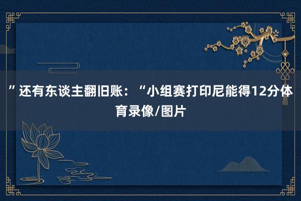 ”还有东谈主翻旧账：“小组赛打印尼能得12分体育录像/图片
