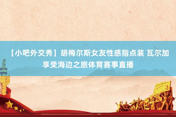 【小吧外交秀】胡梅尔斯女友性感指点装 瓦尔加享受海边之旅体育赛事直播