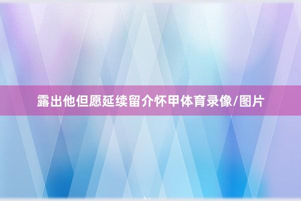 露出他但愿延续留介怀甲体育录像/图片