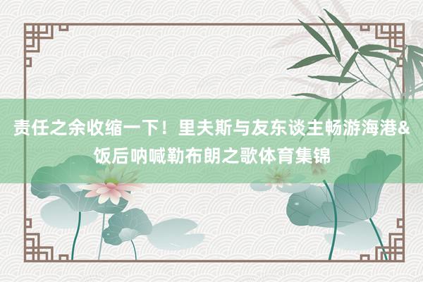 责任之余收缩一下！里夫斯与友东谈主畅游海港&饭后呐喊勒布朗之歌体育集锦