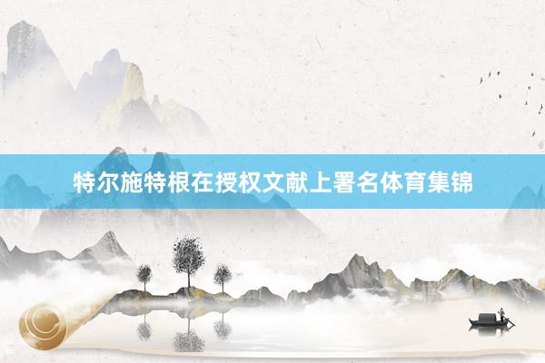 特尔施特根在授权文献上署名体育集锦
