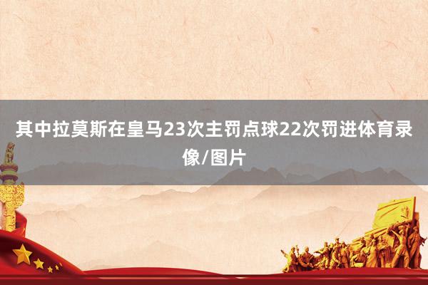 其中拉莫斯在皇马23次主罚点球22次罚进体育录像/图片