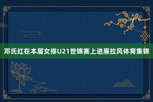 邓氏红在本届女排U21世锦赛上进展拉风体育集锦