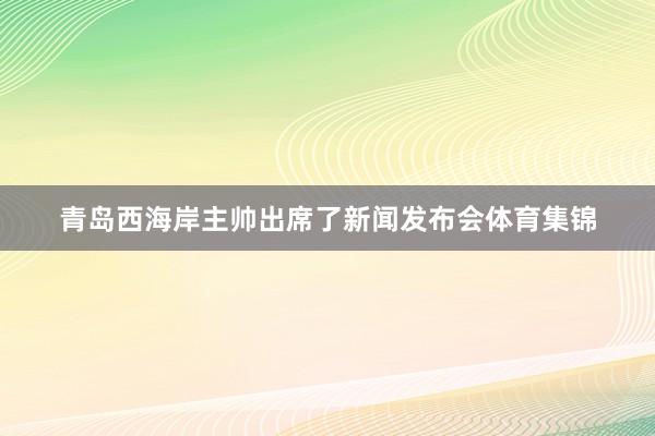 青岛西海岸主帅出席了新闻发布会体育集锦