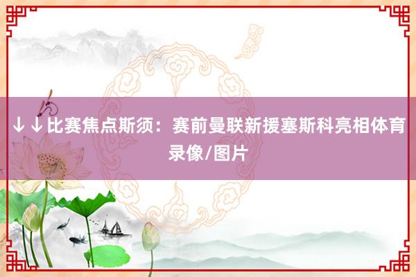 ↓↓比赛焦点斯须：赛前曼联新援塞斯科亮相体育录像/图片