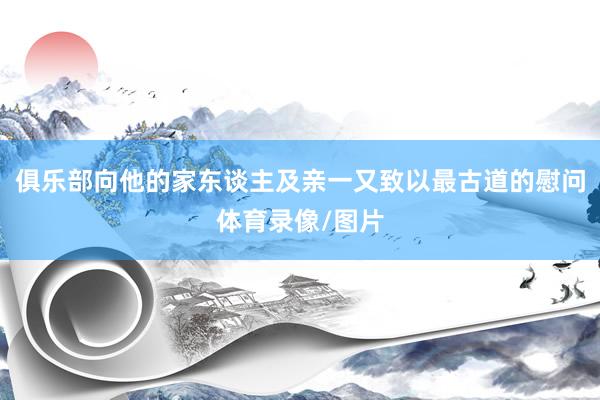 俱乐部向他的家东谈主及亲一又致以最古道的慰问体育录像/图片