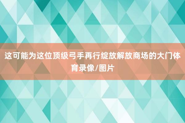 这可能为这位顶级弓手再行绽放解放商场的大门体育录像/图片