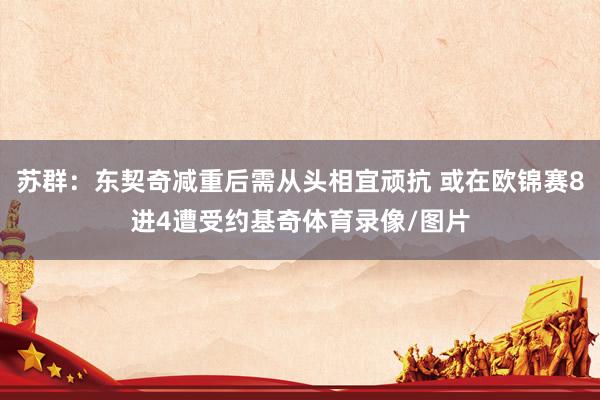 苏群：东契奇减重后需从头相宜顽抗 或在欧锦赛8进4遭受约基奇体育录像/图片
