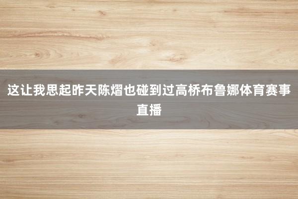 这让我思起昨天陈熠也碰到过高桥布鲁娜体育赛事直播