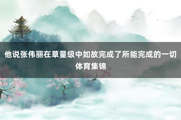 他说张伟丽在草量级中如故完成了所能完成的一切体育集锦