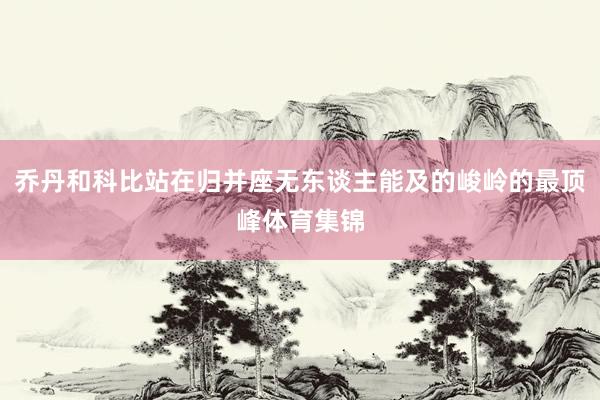 乔丹和科比站在归并座无东谈主能及的峻岭的最顶峰体育集锦