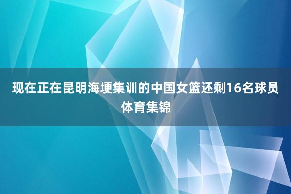 现在正在昆明海埂集训的中国女篮还剩16名球员体育集锦