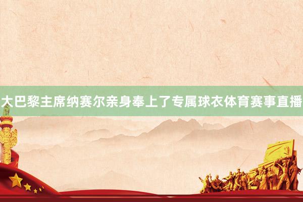 大巴黎主席纳赛尔亲身奉上了专属球衣体育赛事直播