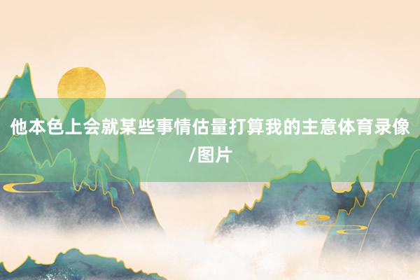 他本色上会就某些事情估量打算我的主意体育录像/图片