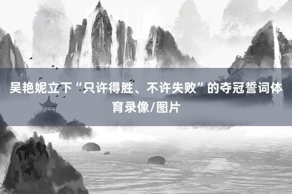 吴艳妮立下“只许得胜、不许失败”的夺冠誓词体育录像/图片