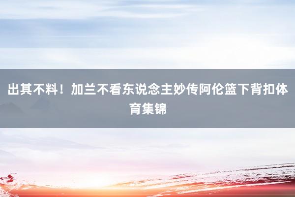 出其不料！加兰不看东说念主妙传阿伦篮下背扣体育集锦