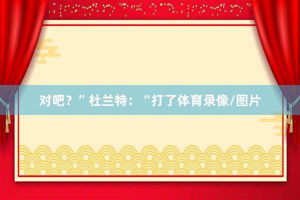 对吧？”杜兰特：“打了体育录像/图片