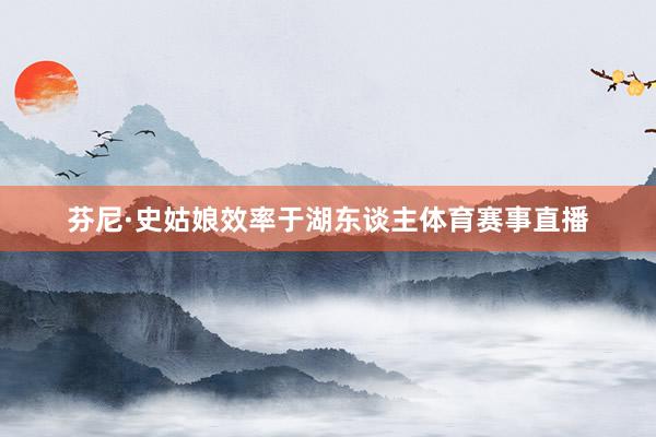 芬尼·史姑娘效率于湖东谈主体育赛事直播