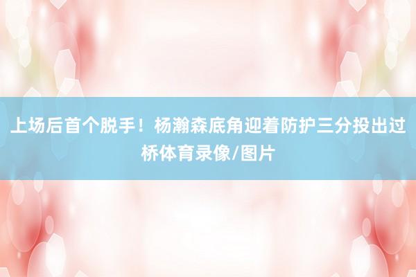 上场后首个脱手！杨瀚森底角迎着防护三分投出过桥体育录像/图片