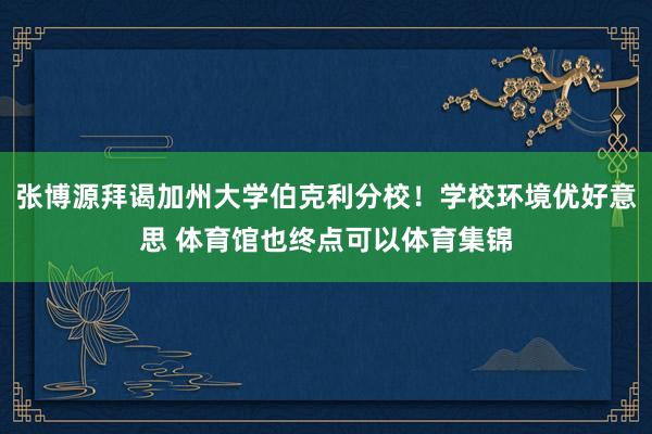 张博源拜谒加州大学伯克利分校！学校环境优好意思 体育馆也终点可以体育集锦