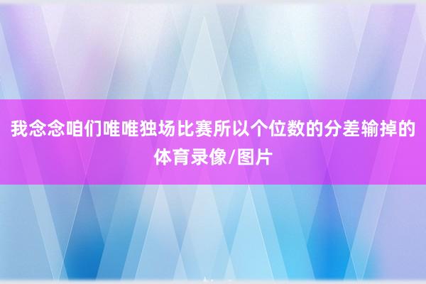 我念念咱们唯唯独场比赛所以个位数的分差输掉的体育录像/图片