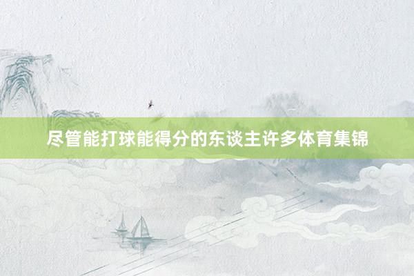 尽管能打球能得分的东谈主许多体育集锦