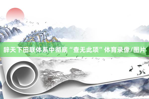 辞天下田联体系中彻底“查无此项”体育录像/图片