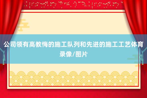 公司领有高教悔的施工队列和先进的施工工艺体育录像/图片