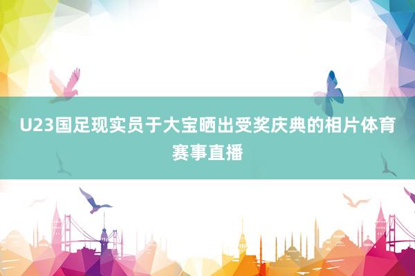 U23国足现实员于大宝晒出受奖庆典的相片体育赛事直播