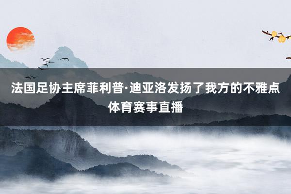 法国足协主席菲利普·迪亚洛发扬了我方的不雅点体育赛事直播
