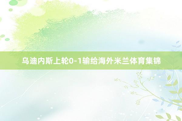 乌迪内斯上轮0-1输给海外米兰体育集锦