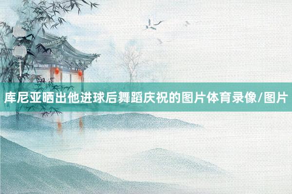 库尼亚晒出他进球后舞蹈庆祝的图片体育录像/图片