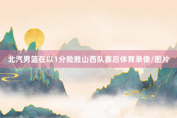 北汽男篮在以1分险胜山西队赛后体育录像/图片
