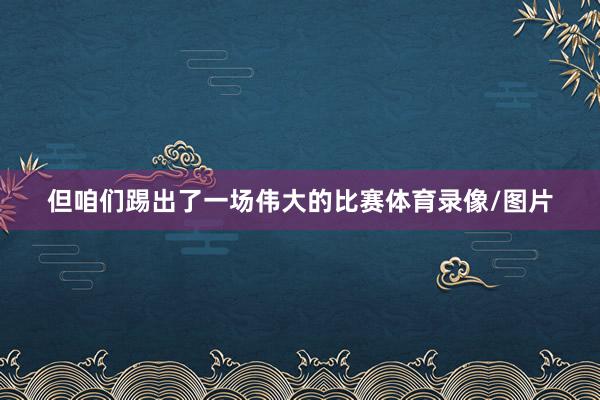 但咱们踢出了一场伟大的比赛体育录像/图片