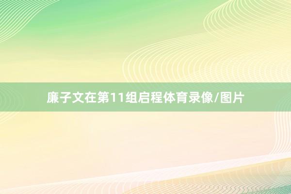 廉子文在第11组启程体育录像/图片