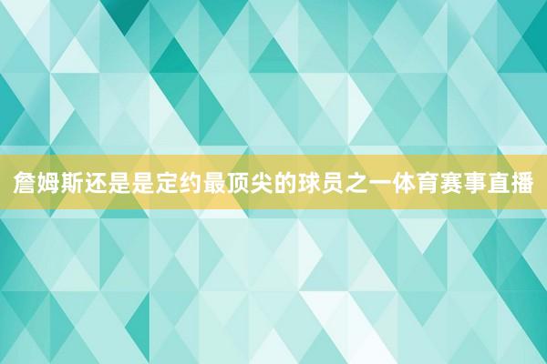 詹姆斯还是是定约最顶尖的球员之一体育赛事直播