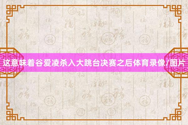 这意味着谷爱凌杀入大跳台决赛之后体育录像/图片